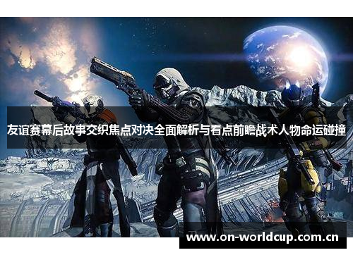 友谊赛幕后故事交织焦点对决全面解析与看点前瞻战术人物命运碰撞 友谊赛幕后故事交织焦点对决全面解析与看点前瞻战术人物命运碰撞